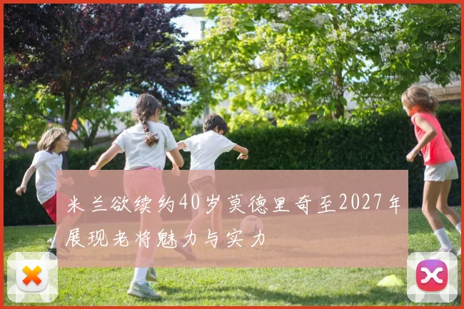 米兰欲续约40岁莫德里奇至2027年展现老将魅力与实力
