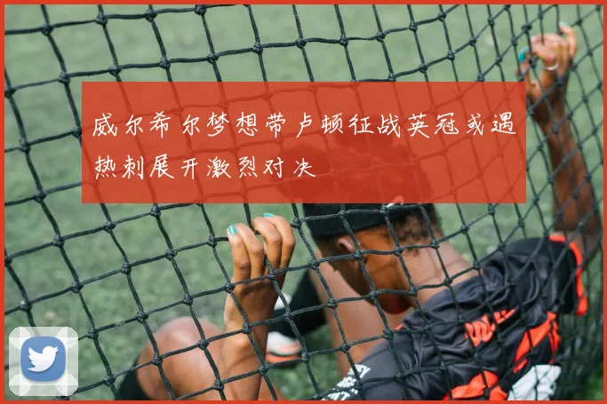 威尔希尔梦想带卢顿征战英冠或遇热刺展开激烈对决