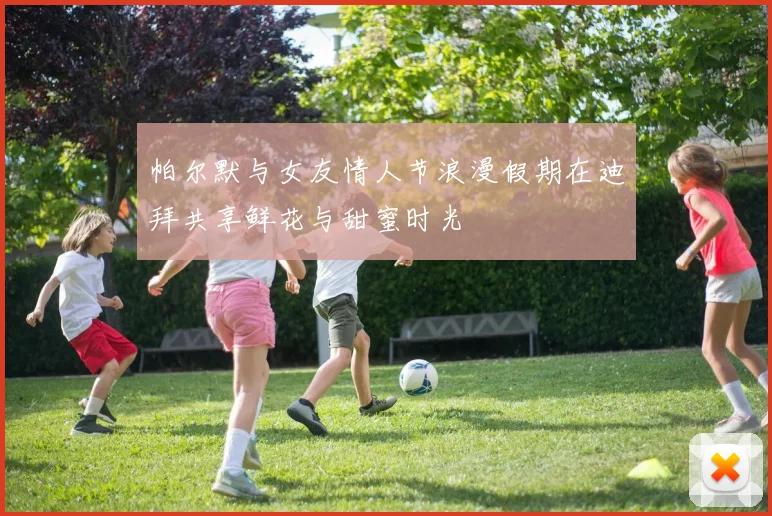 帕尔默与女友情人节浪漫假期在迪拜共享鲜花与甜蜜时光