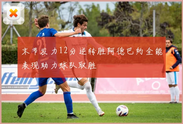 末节发力12分逆转胜阿德巴约全能表现助力球队取胜