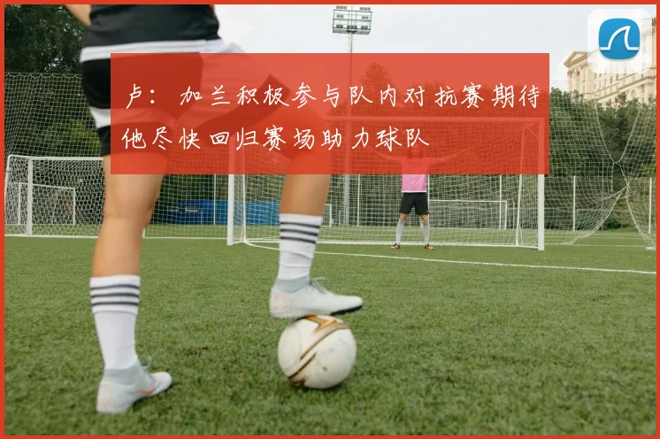卢：加兰积极参与队内对抗赛期待他尽快回归赛场助力球队