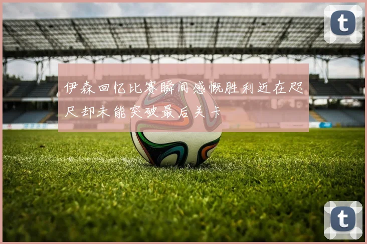 伊森回忆比赛瞬间感慨胜利近在咫尺却未能突破最后关卡