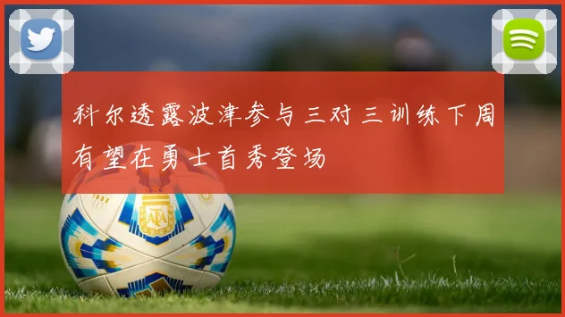 科尔透露波津参与三对三训练下周有望在勇士首秀登场