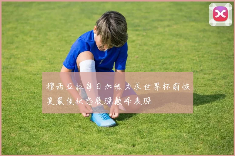 穆西亚拉每日加练力求世界杯前恢复最佳状态展现巅峰表现