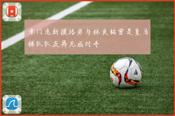 津门虎新援格劳与林良铭曾是皇马梯队队友再见成对手