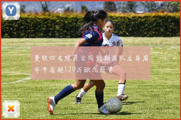 曼联四名球员合同到期离队后每周可节省超120万欧元薪资