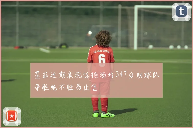 墨菲近期表现惊艳场均347分助球队争胜绝不轻易出售