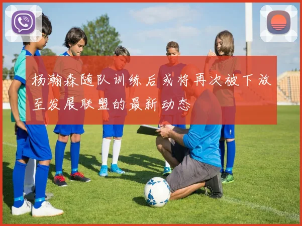 杨瀚森随队训练后或将再次被下放至发展联盟的最新动态