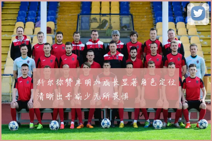 科尔称赞库明加成长显著角色定位清晰出手减少无所畏惧