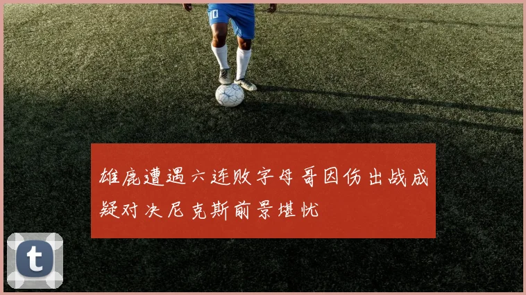 雄鹿遭遇六连败字母哥因伤出战成疑对决尼克斯前景堪忧