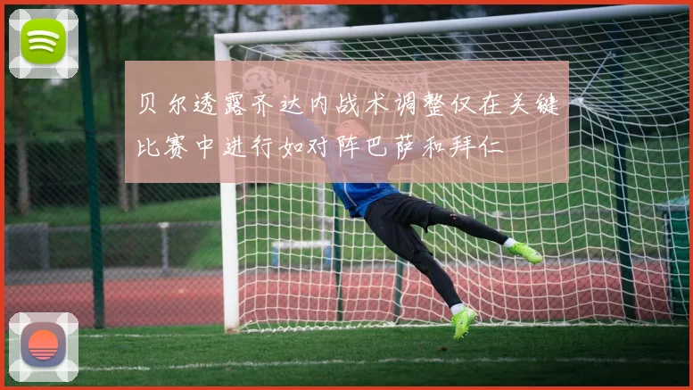 贝尔透露齐达内战术调整仅在关键比赛中进行如对阵巴萨和拜仁