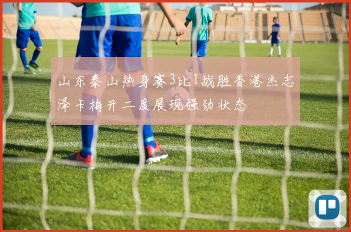 山东泰山热身赛3比1战胜香港杰志泽卡梅开二度展现强劲状态