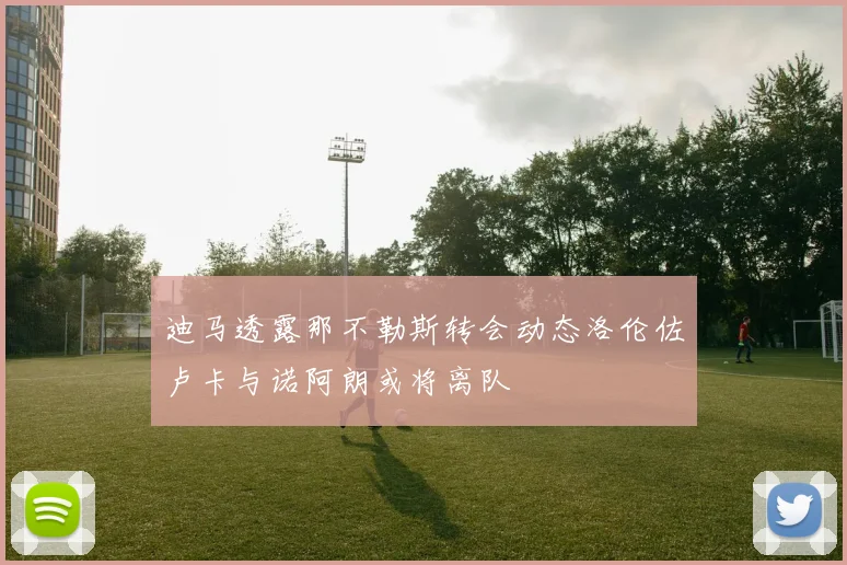 迪马透露那不勒斯转会动态洛伦佐卢卡与诺阿朗或将离队