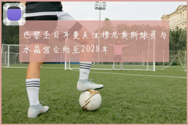 巴黎圣日耳曼关注穆尼奥斯球员与水晶宫合约至2028年