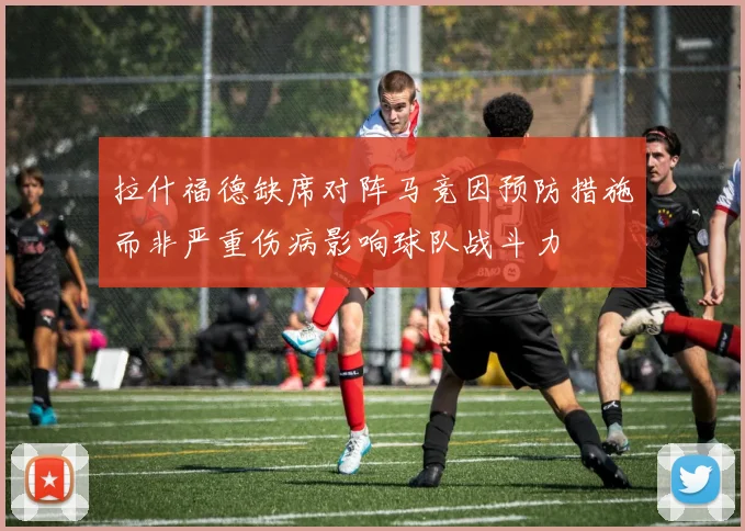 拉什福德缺席对阵马竞因预防措施而非严重伤病影响球队战斗力