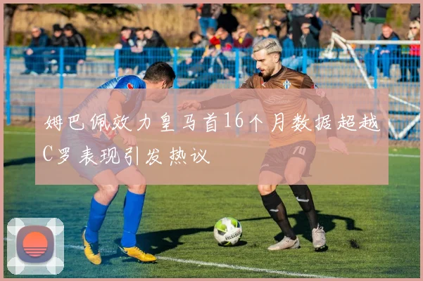 姆巴佩效力皇马首16个月数据超越C罗表现引发热议