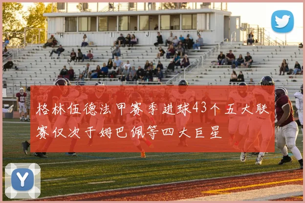 格林伍德法甲赛季进球43个五大联赛仅次于姆巴佩等四大巨星