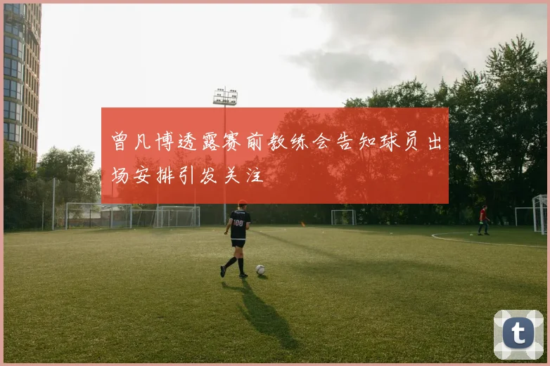 曾凡博透露赛前教练会告知球员出场安排引发关注