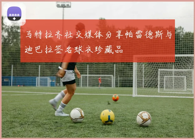 马特拉齐社交媒体分享帕雷德斯与迪巴拉签名球衣珍藏品